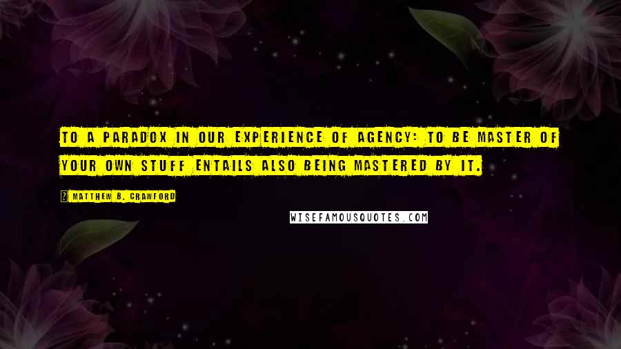 Matthew B. Crawford Quotes: to a paradox in our experience of agency: to be master of your own stuff entails also being mastered by it.