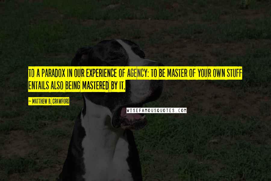 Matthew B. Crawford Quotes: to a paradox in our experience of agency: to be master of your own stuff entails also being mastered by it.