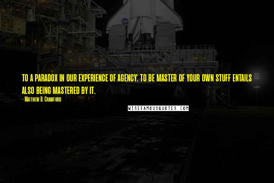 Matthew B. Crawford Quotes: to a paradox in our experience of agency: to be master of your own stuff entails also being mastered by it.