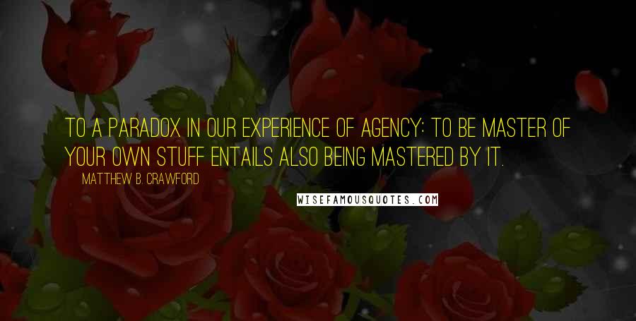 Matthew B. Crawford Quotes: to a paradox in our experience of agency: to be master of your own stuff entails also being mastered by it.