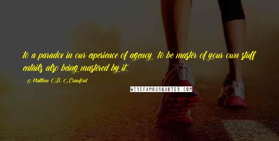 Matthew B. Crawford Quotes: to a paradox in our experience of agency: to be master of your own stuff entails also being mastered by it.