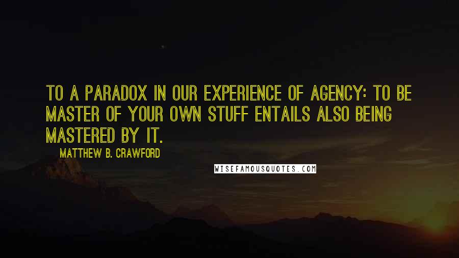 Matthew B. Crawford Quotes: to a paradox in our experience of agency: to be master of your own stuff entails also being mastered by it.