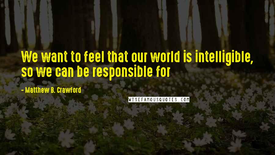 Matthew B. Crawford Quotes: We want to feel that our world is intelligible, so we can be responsible for