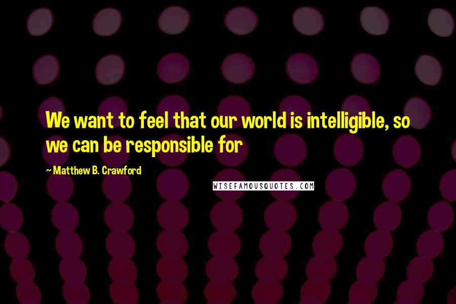 Matthew B. Crawford Quotes: We want to feel that our world is intelligible, so we can be responsible for