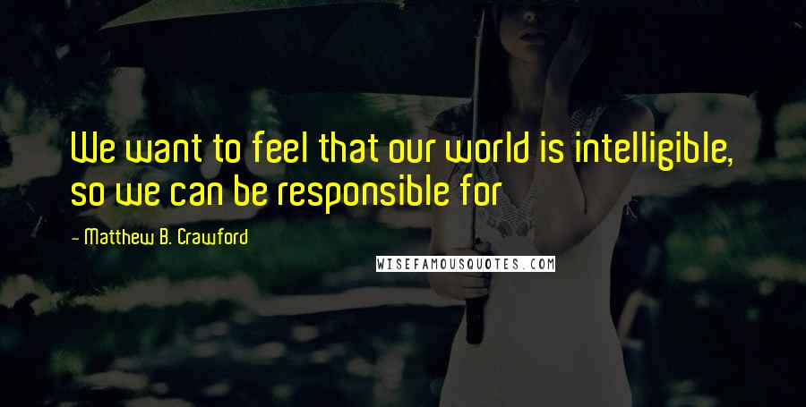 Matthew B. Crawford Quotes: We want to feel that our world is intelligible, so we can be responsible for