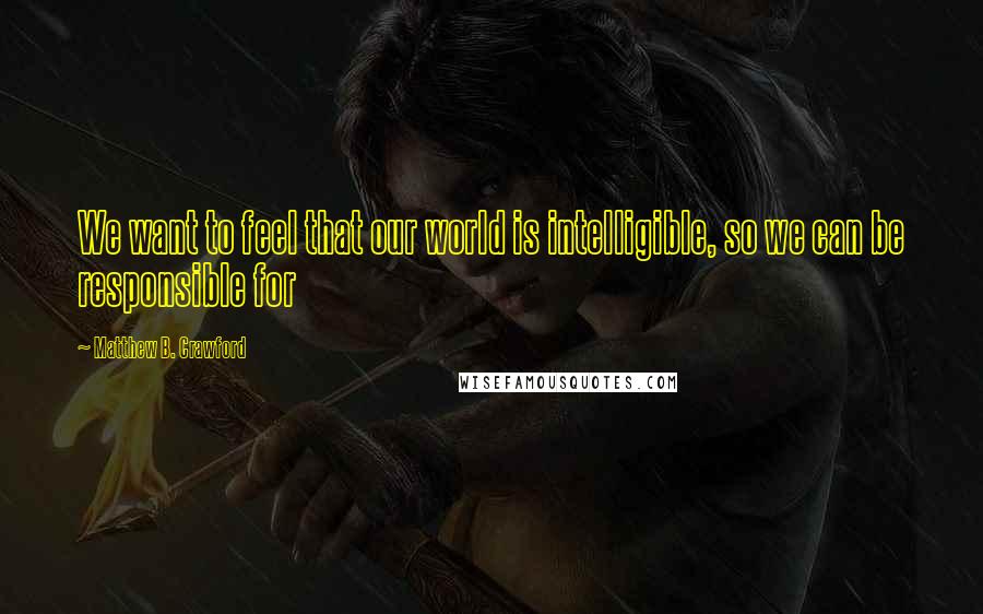 Matthew B. Crawford Quotes: We want to feel that our world is intelligible, so we can be responsible for