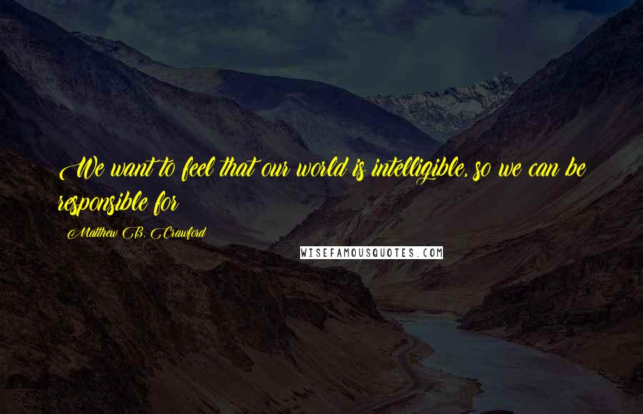 Matthew B. Crawford Quotes: We want to feel that our world is intelligible, so we can be responsible for