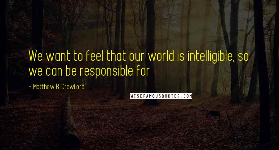 Matthew B. Crawford Quotes: We want to feel that our world is intelligible, so we can be responsible for