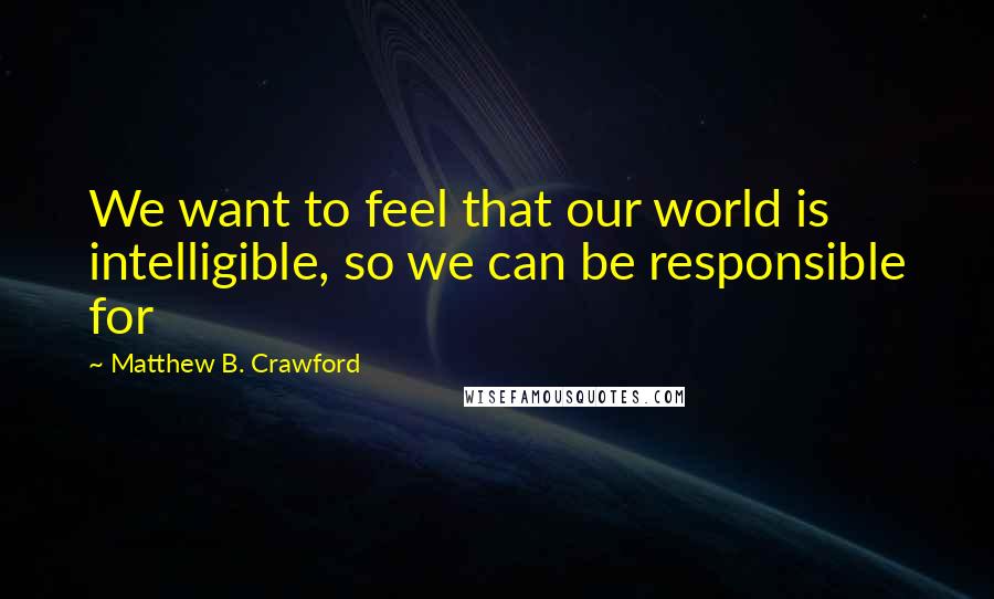 Matthew B. Crawford Quotes: We want to feel that our world is intelligible, so we can be responsible for