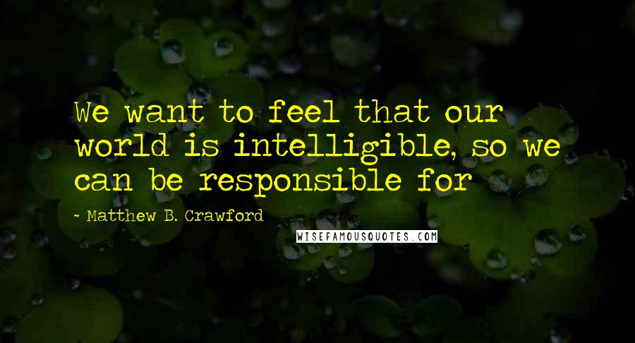 Matthew B. Crawford Quotes: We want to feel that our world is intelligible, so we can be responsible for