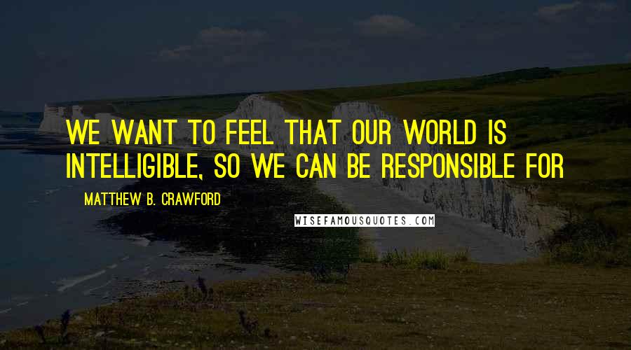 Matthew B. Crawford Quotes: We want to feel that our world is intelligible, so we can be responsible for