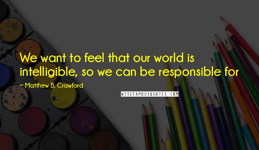 Matthew B. Crawford Quotes: We want to feel that our world is intelligible, so we can be responsible for