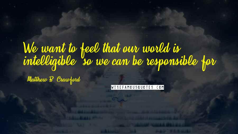 Matthew B. Crawford Quotes: We want to feel that our world is intelligible, so we can be responsible for