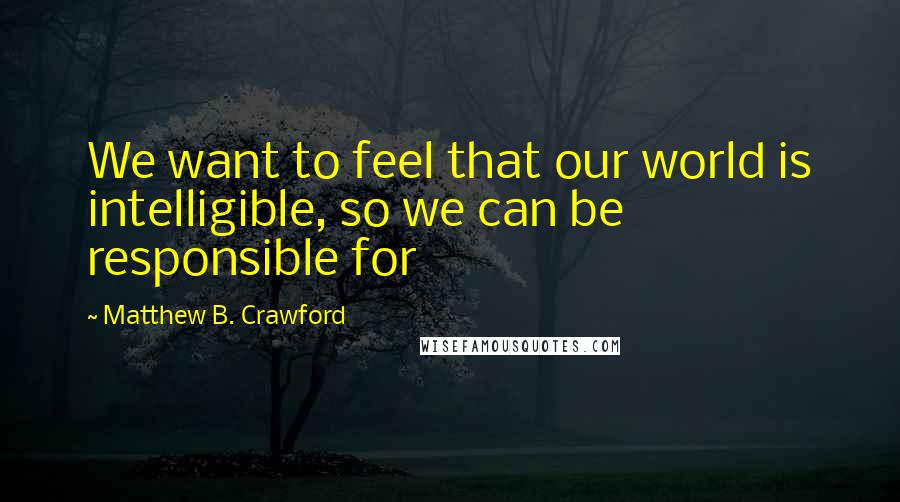 Matthew B. Crawford Quotes: We want to feel that our world is intelligible, so we can be responsible for