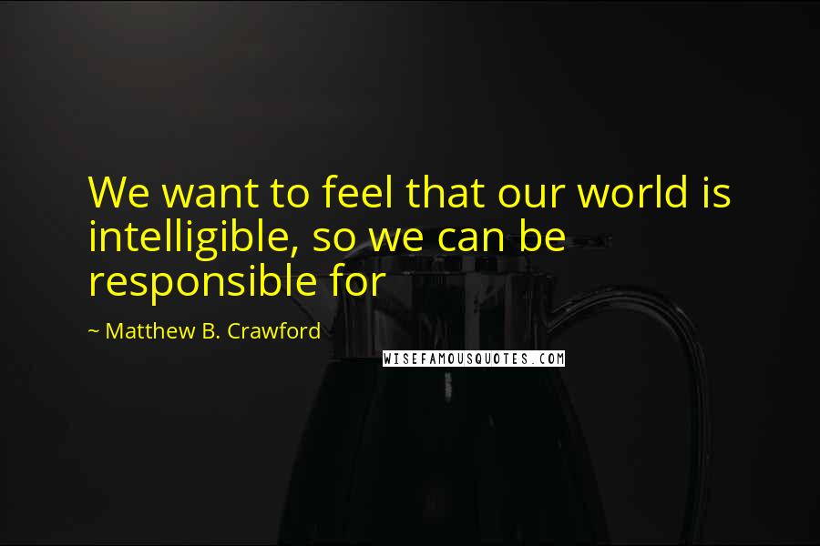 Matthew B. Crawford Quotes: We want to feel that our world is intelligible, so we can be responsible for