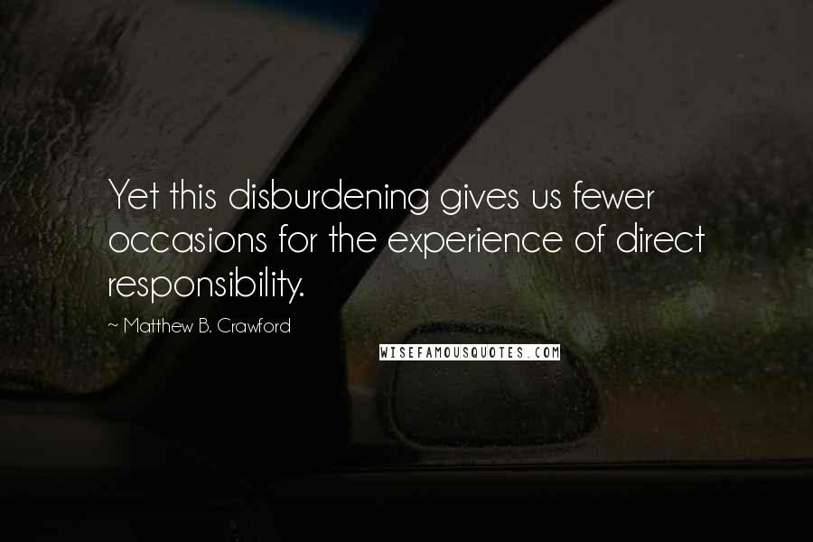 Matthew B. Crawford Quotes: Yet this disburdening gives us fewer occasions for the experience of direct responsibility.