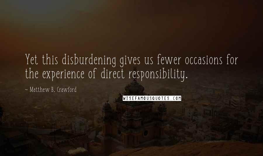 Matthew B. Crawford Quotes: Yet this disburdening gives us fewer occasions for the experience of direct responsibility.