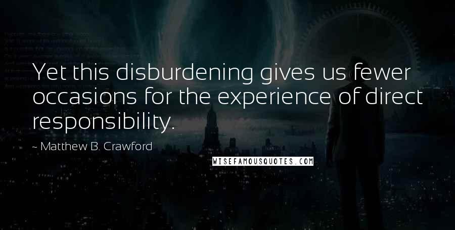 Matthew B. Crawford Quotes: Yet this disburdening gives us fewer occasions for the experience of direct responsibility.