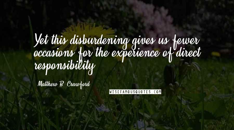 Matthew B. Crawford Quotes: Yet this disburdening gives us fewer occasions for the experience of direct responsibility.