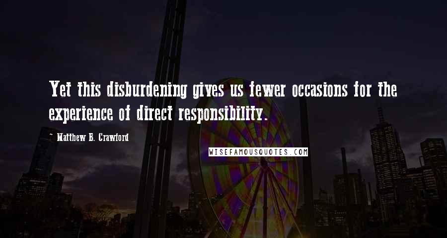 Matthew B. Crawford Quotes: Yet this disburdening gives us fewer occasions for the experience of direct responsibility.