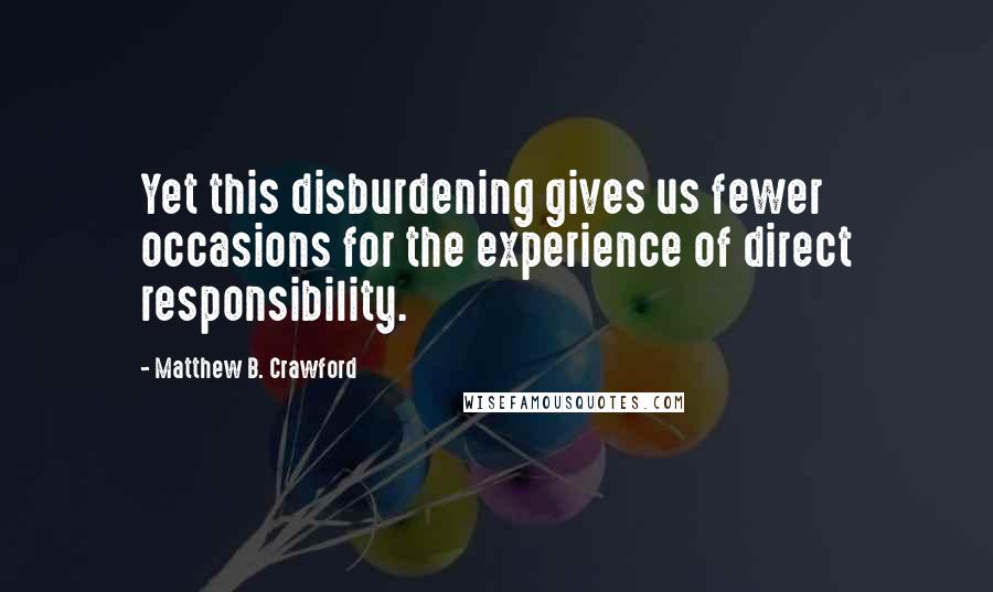 Matthew B. Crawford Quotes: Yet this disburdening gives us fewer occasions for the experience of direct responsibility.