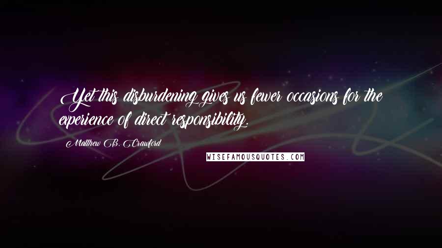 Matthew B. Crawford Quotes: Yet this disburdening gives us fewer occasions for the experience of direct responsibility.