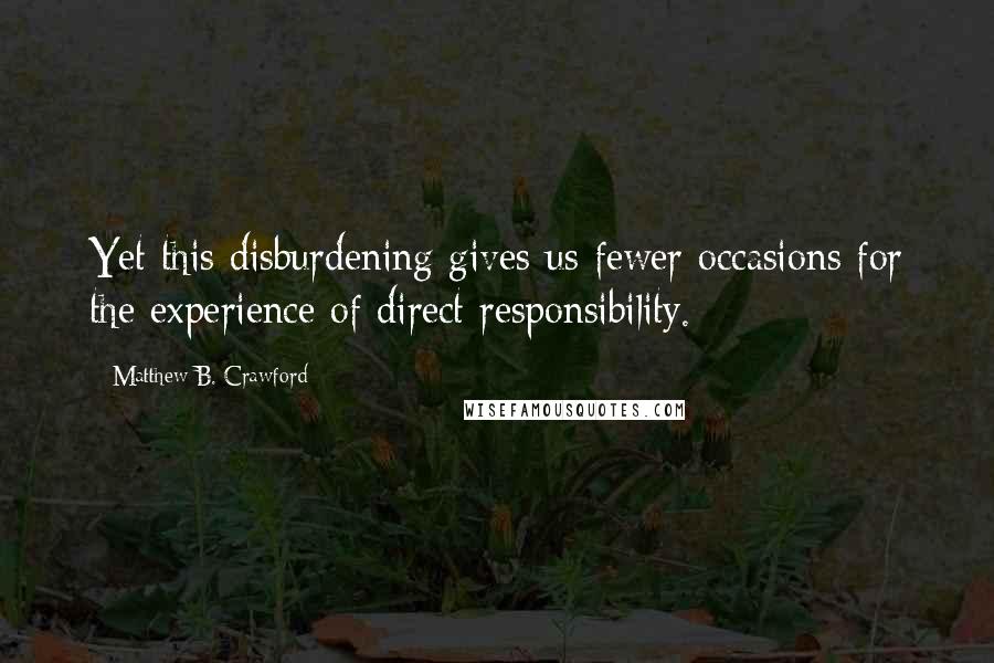 Matthew B. Crawford Quotes: Yet this disburdening gives us fewer occasions for the experience of direct responsibility.