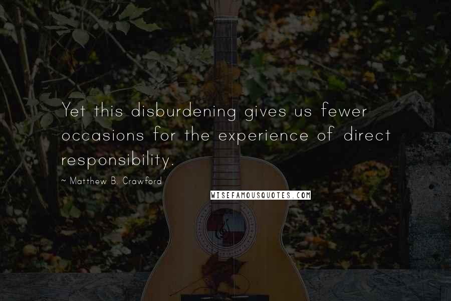 Matthew B. Crawford Quotes: Yet this disburdening gives us fewer occasions for the experience of direct responsibility.