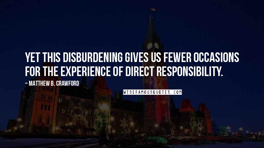 Matthew B. Crawford Quotes: Yet this disburdening gives us fewer occasions for the experience of direct responsibility.