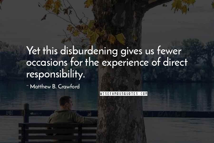 Matthew B. Crawford Quotes: Yet this disburdening gives us fewer occasions for the experience of direct responsibility.