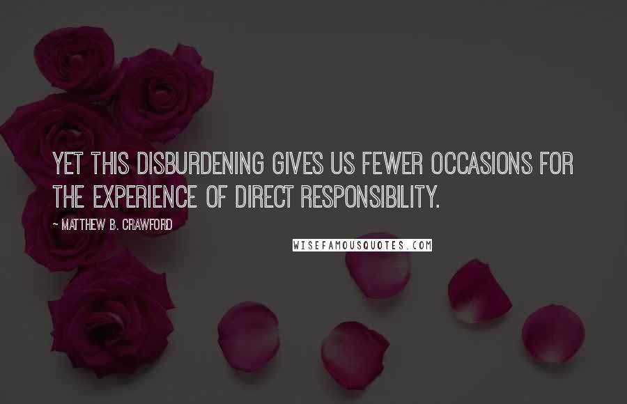 Matthew B. Crawford Quotes: Yet this disburdening gives us fewer occasions for the experience of direct responsibility.