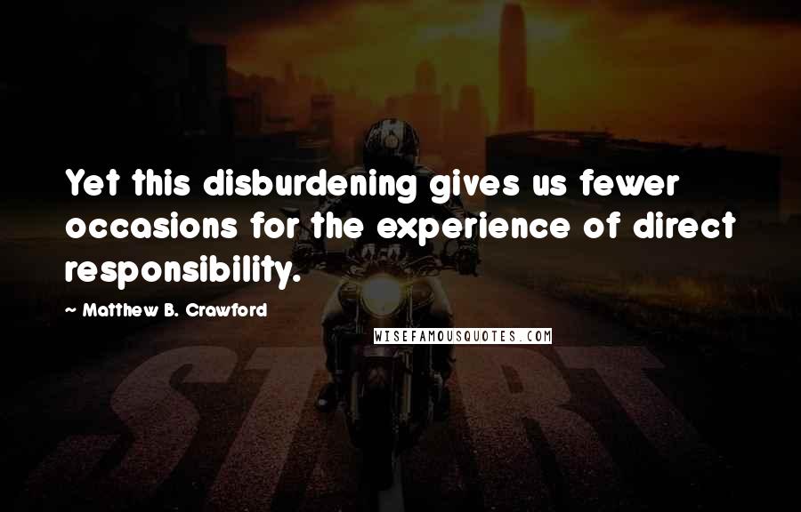 Matthew B. Crawford Quotes: Yet this disburdening gives us fewer occasions for the experience of direct responsibility.