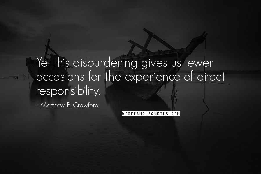 Matthew B. Crawford Quotes: Yet this disburdening gives us fewer occasions for the experience of direct responsibility.