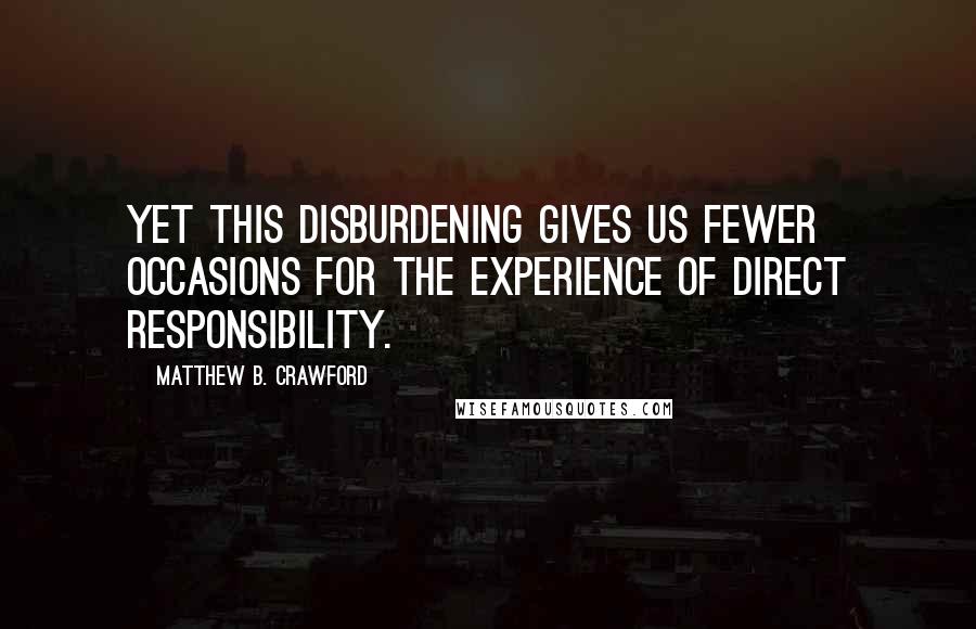 Matthew B. Crawford Quotes: Yet this disburdening gives us fewer occasions for the experience of direct responsibility.