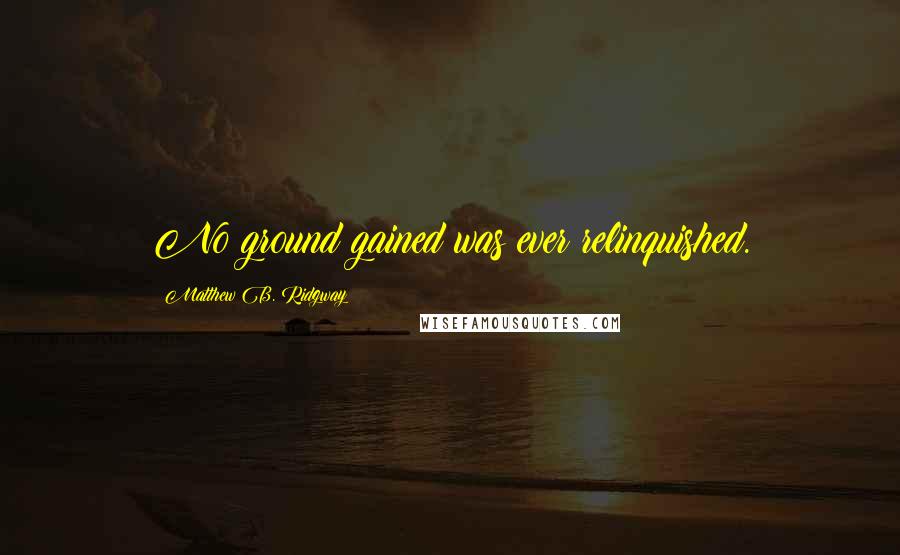 Matthew B. Ridgway Quotes: No ground gained was ever relinquished.