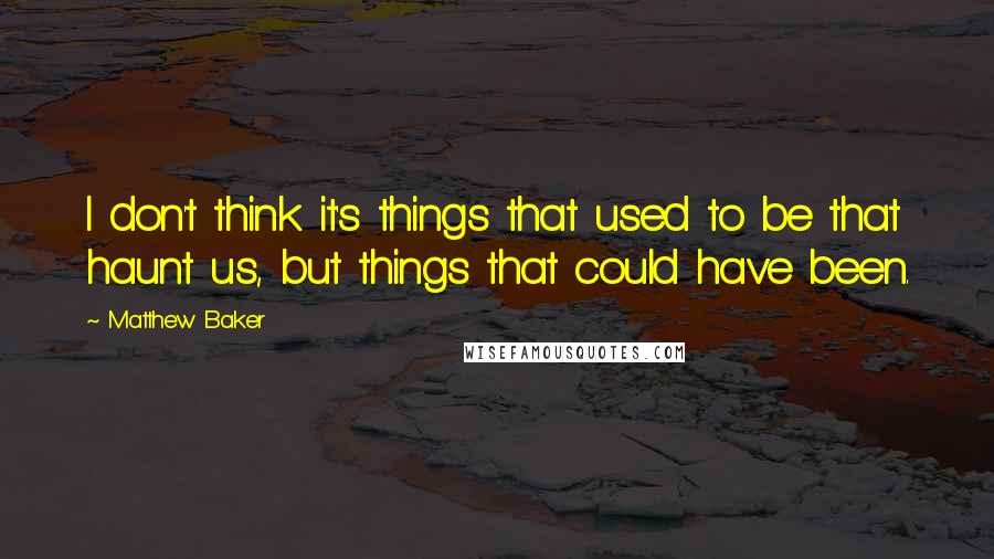 Matthew Baker Quotes: I don't think it's things that used to be that haunt us, but things that could have been.