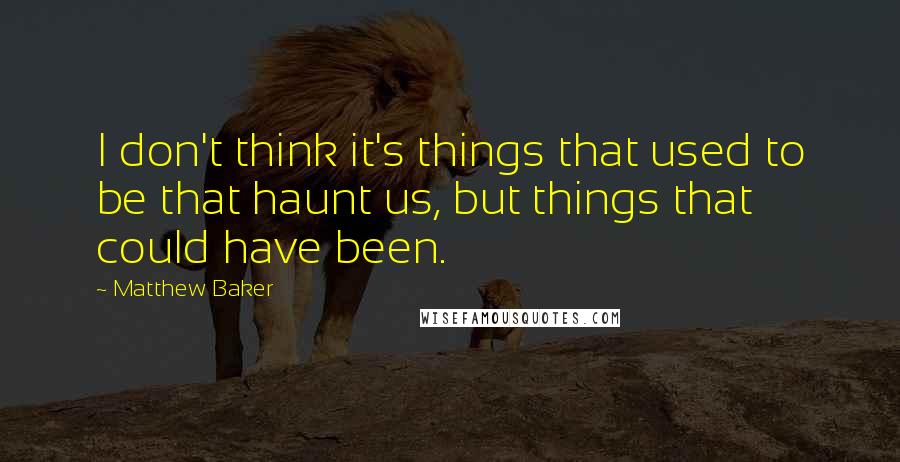 Matthew Baker Quotes: I don't think it's things that used to be that haunt us, but things that could have been.