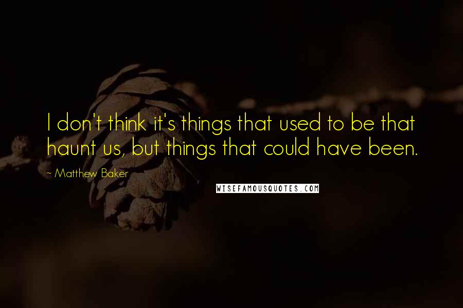 Matthew Baker Quotes: I don't think it's things that used to be that haunt us, but things that could have been.