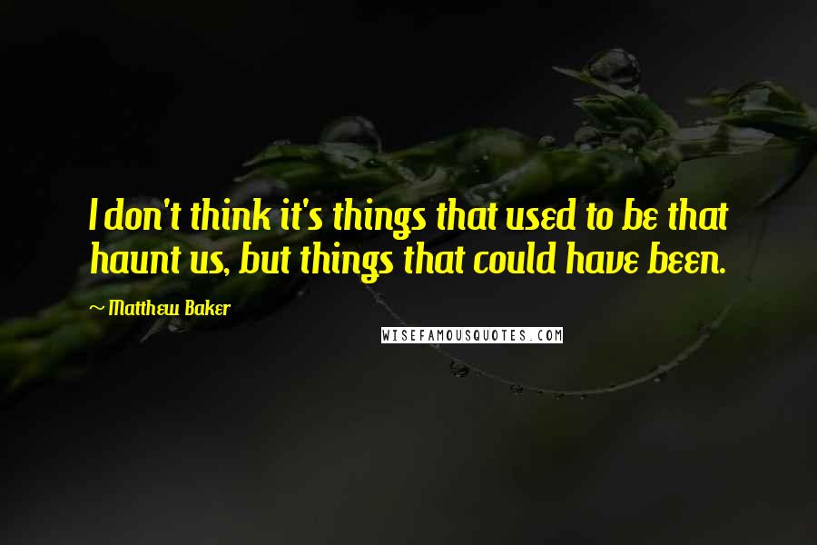 Matthew Baker Quotes: I don't think it's things that used to be that haunt us, but things that could have been.