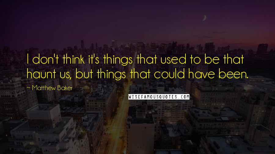 Matthew Baker Quotes: I don't think it's things that used to be that haunt us, but things that could have been.