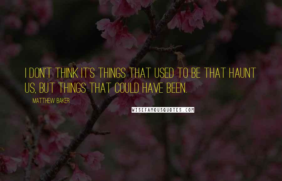 Matthew Baker Quotes: I don't think it's things that used to be that haunt us, but things that could have been.