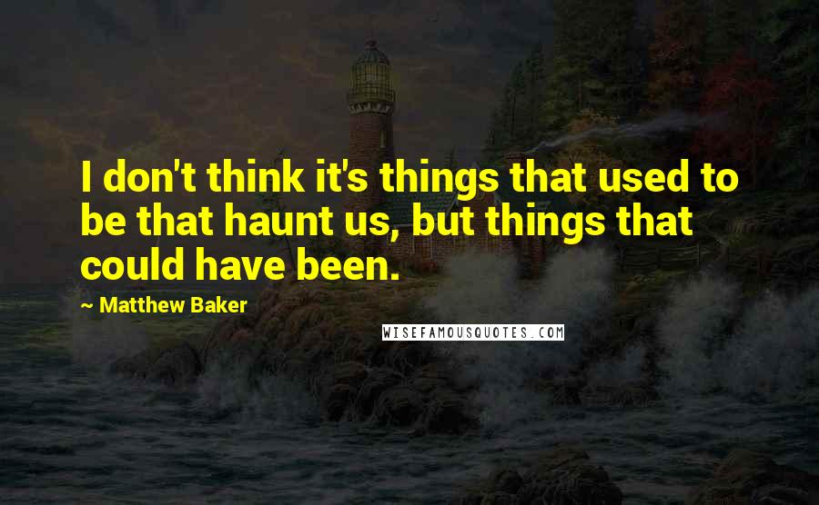 Matthew Baker Quotes: I don't think it's things that used to be that haunt us, but things that could have been.