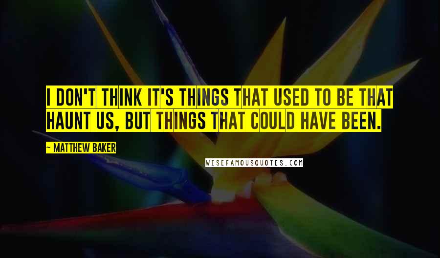 Matthew Baker Quotes: I don't think it's things that used to be that haunt us, but things that could have been.