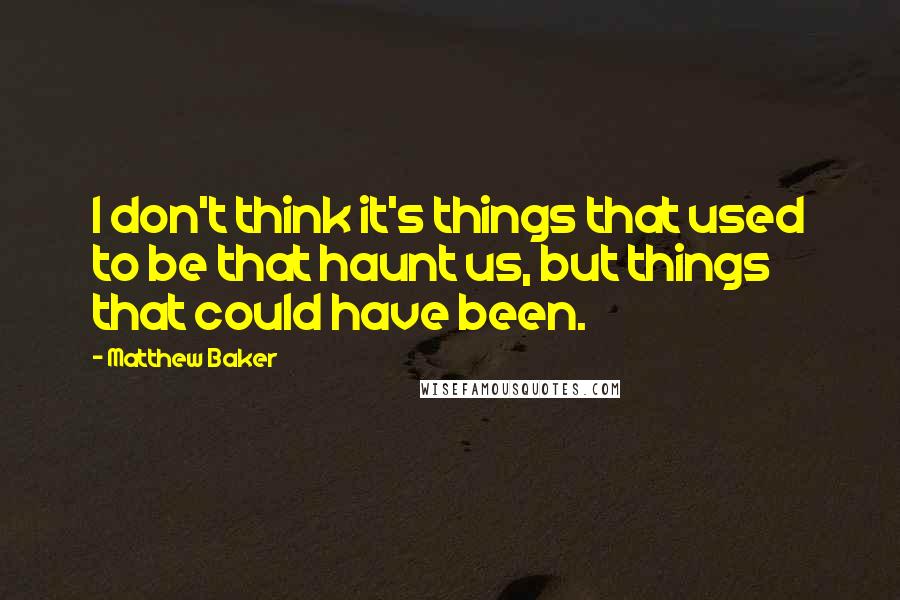 Matthew Baker Quotes: I don't think it's things that used to be that haunt us, but things that could have been.