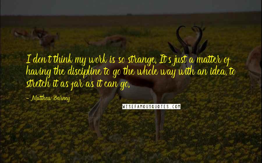 Matthew Barney Quotes: I don't think my work is so strange. It's just a matter of having the discipline to go the whole way with an idea, to stretch it as far as it can go.