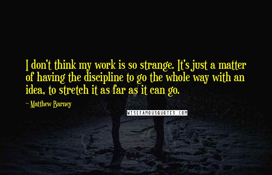 Matthew Barney Quotes: I don't think my work is so strange. It's just a matter of having the discipline to go the whole way with an idea, to stretch it as far as it can go.
