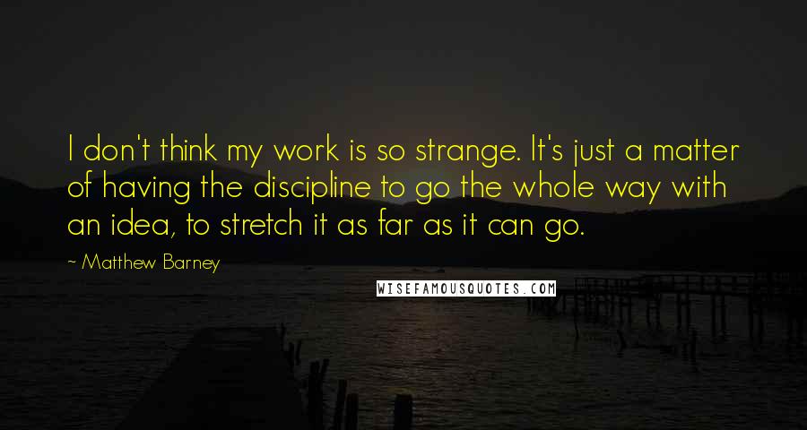 Matthew Barney Quotes: I don't think my work is so strange. It's just a matter of having the discipline to go the whole way with an idea, to stretch it as far as it can go.