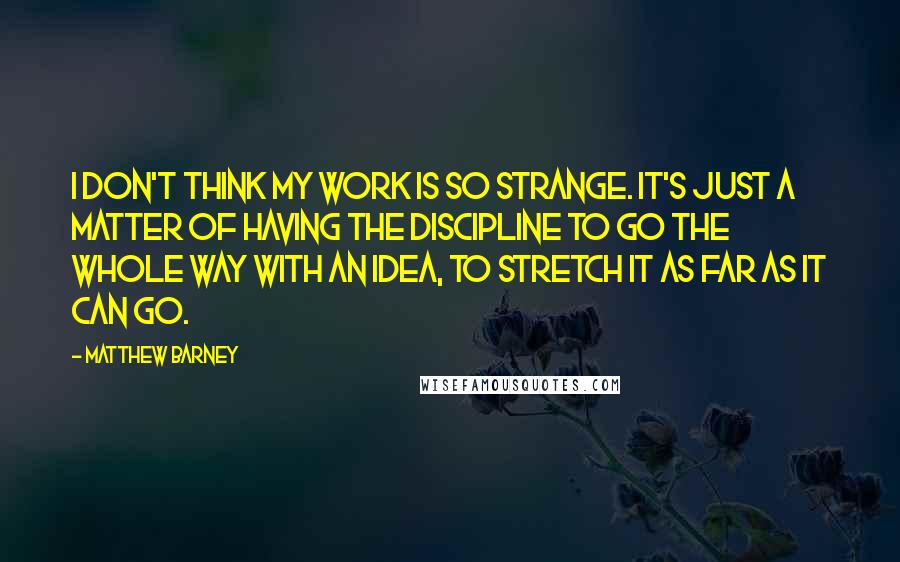 Matthew Barney Quotes: I don't think my work is so strange. It's just a matter of having the discipline to go the whole way with an idea, to stretch it as far as it can go.