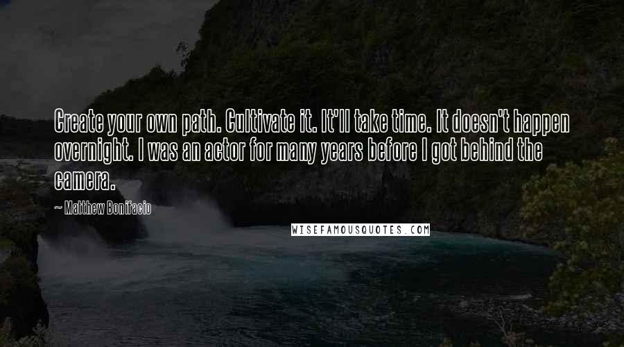 Matthew Bonifacio Quotes: Create your own path. Cultivate it. It'll take time. It doesn't happen overnight. I was an actor for many years before I got behind the camera.