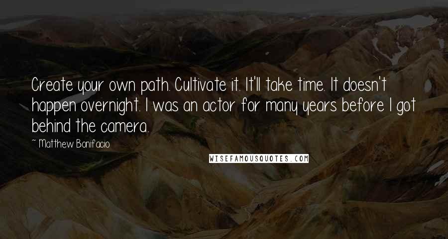 Matthew Bonifacio Quotes: Create your own path. Cultivate it. It'll take time. It doesn't happen overnight. I was an actor for many years before I got behind the camera.